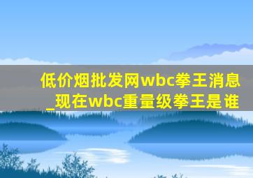 (低价烟批发网)wbc拳王消息_现在wbc重量级拳王是谁