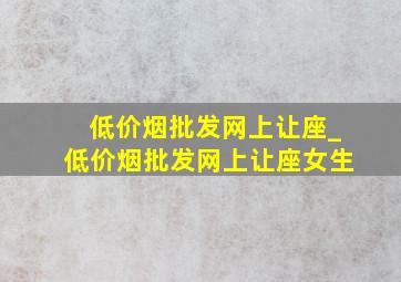 (低价烟批发网)上让座_(低价烟批发网)上让座女生