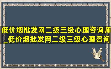 (低价烟批发网)二级三级心理咨询师_(低价烟批发网)二级三级心理咨询师证书