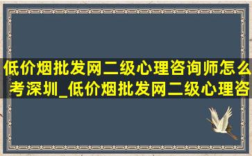 (低价烟批发网)二级心理咨询师怎么考深圳_(低价烟批发网)二级心理咨询师怎么考试的