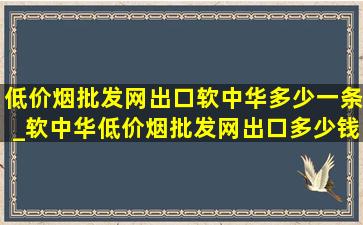 (低价烟批发网)出口软中华多少一条_软中华(低价烟批发网)出口多少钱一条