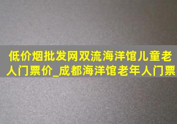 (低价烟批发网)双流海洋馆儿童老人门票价_成都海洋馆老年人门票