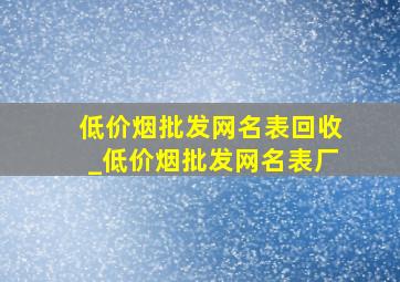 (低价烟批发网)名表回收_(低价烟批发网)名表厂