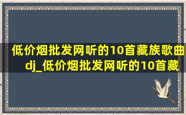 (低价烟批发网)听的10首藏族歌曲dj_(低价烟批发网)听的10首藏族歌曲