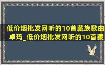 (低价烟批发网)听的10首藏族歌曲卓玛_(低价烟批发网)听的10首藏族歌曲