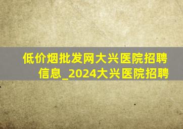 (低价烟批发网)大兴医院招聘信息_2024大兴医院招聘