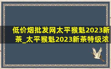 (低价烟批发网)太平猴魁2023新茶_太平猴魁2023新茶特级浓香