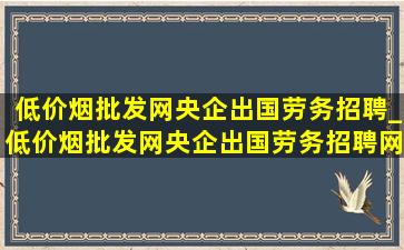 (低价烟批发网)央企出国劳务招聘_(低价烟批发网)央企出国劳务招聘网站