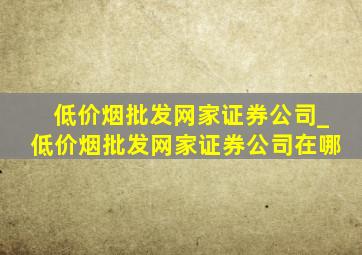 (低价烟批发网)家证券公司_(低价烟批发网)家证券公司在哪