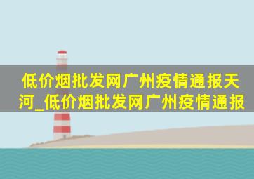 (低价烟批发网)广州疫情通报天河_(低价烟批发网)广州疫情通报