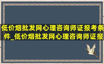 (低价烟批发网)心理咨询师证报考条件_(低价烟批发网)心理咨询师证报名入口