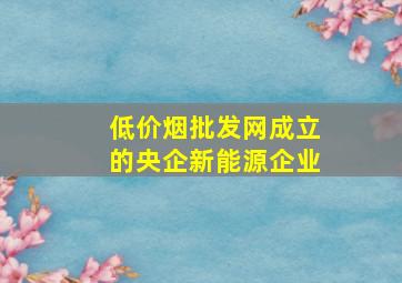 (低价烟批发网)成立的央企新能源企业