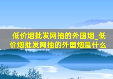 (低价烟批发网)抽的外国烟_(低价烟批发网)抽的外国烟是什么