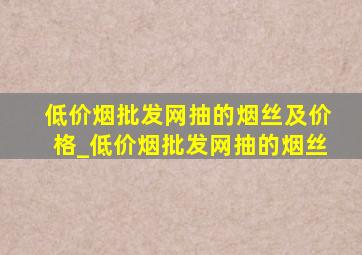 (低价烟批发网)抽的烟丝及价格_(低价烟批发网)抽的烟丝