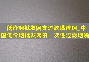 (低价烟批发网)支过滤嘴香烟_中国(低价烟批发网)的一次性过滤烟嘴