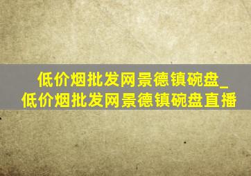 (低价烟批发网)景德镇碗盘_(低价烟批发网)景德镇碗盘直播