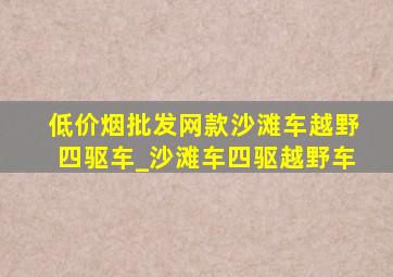 (低价烟批发网)款沙滩车越野四驱车_沙滩车四驱越野车