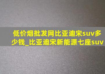 (低价烟批发网)比亚迪宋suv多少钱_比亚迪宋新能源七座suv