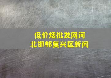 (低价烟批发网)河北邯郸复兴区新闻