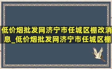 (低价烟批发网)济宁市任城区棚改消息_(低价烟批发网)济宁市任城区棚改计划