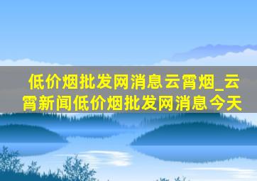 (低价烟批发网)消息云霄烟_云霄新闻(低价烟批发网)消息今天