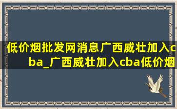 (低价烟批发网)消息广西威壮加入cba_广西威壮加入cba(低价烟批发网)消息