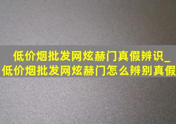 (低价烟批发网)炫赫门真假辨识_(低价烟批发网)炫赫门怎么辨别真假