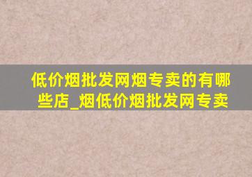 (低价烟批发网)烟专卖的有哪些店_烟(低价烟批发网)专卖