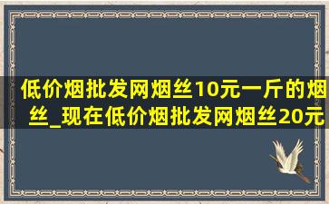 (低价烟批发网)烟丝10元一斤的烟丝_现在(低价烟批发网)烟丝20元一斤的烟丝有吗