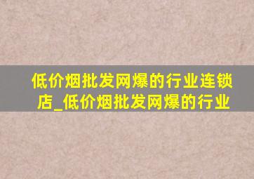 (低价烟批发网)爆的行业连锁店_(低价烟批发网)爆的行业