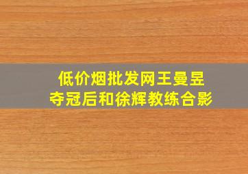 (低价烟批发网)王曼昱夺冠后和徐辉教练合影