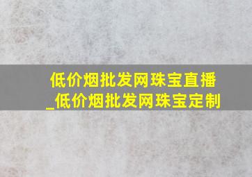 (低价烟批发网)珠宝直播_(低价烟批发网)珠宝定制