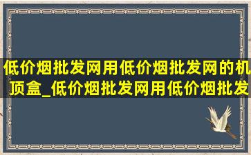 (低价烟批发网)用(低价烟批发网)的机顶盒_(低价烟批发网)用(低价烟批发网)的无人机