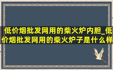 (低价烟批发网)用的柴火炉内胆_(低价烟批发网)用的柴火炉子是什么样的