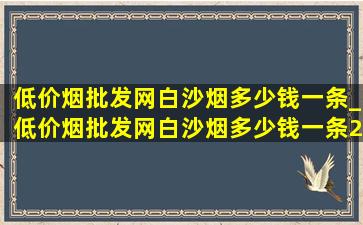 (低价烟批发网)白沙烟多少钱一条_(低价烟批发网)白沙烟多少钱一条2024