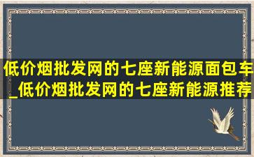 (低价烟批发网)的七座新能源面包车_(低价烟批发网)的七座新能源推荐