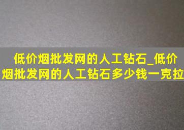 (低价烟批发网)的人工钻石_(低价烟批发网)的人工钻石多少钱一克拉