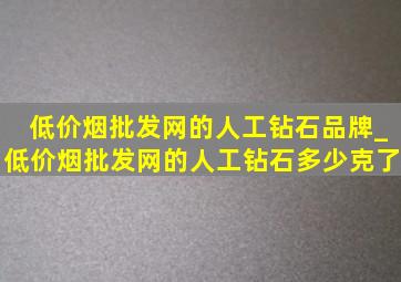 (低价烟批发网)的人工钻石品牌_(低价烟批发网)的人工钻石多少克了