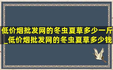 (低价烟批发网)的冬虫夏草多少一斤_(低价烟批发网)的冬虫夏草多少钱一斤