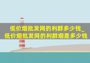 (低价烟批发网)的利群多少钱_(低价烟批发网)的利群烟是多少钱