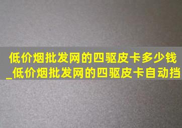 (低价烟批发网)的四驱皮卡多少钱_(低价烟批发网)的四驱皮卡自动挡