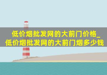 (低价烟批发网)的大前门价格_(低价烟批发网)的大前门烟多少钱