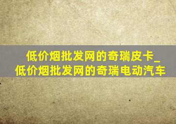 (低价烟批发网)的奇瑞皮卡_(低价烟批发网)的奇瑞电动汽车