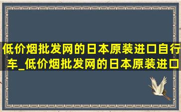 (低价烟批发网)的日本原装进口自行车_(低价烟批发网)的日本原装进口汽车