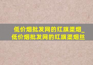 (低价烟批发网)的红旗渠烟_(低价烟批发网)的红旗渠烟丝