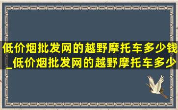 (低价烟批发网)的越野摩托车多少钱_(低价烟批发网)的越野摩托车多少钱一辆