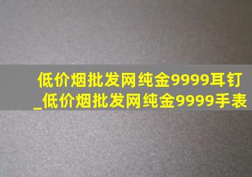 (低价烟批发网)纯金9999耳钉_(低价烟批发网)纯金9999手表