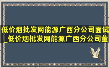 (低价烟批发网)能源广西分公司面试_(低价烟批发网)能源广西分公司董事长