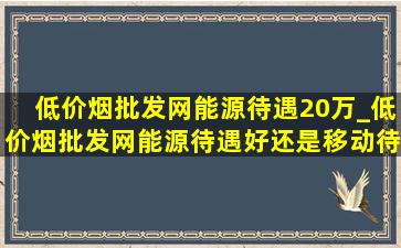 (低价烟批发网)能源待遇20万_(低价烟批发网)能源待遇好还是移动待遇好