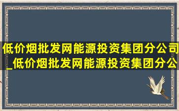 (低价烟批发网)能源投资集团分公司_(低价烟批发网)能源投资集团分公司都有哪些